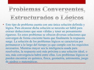 • Este tipo de problema cuenta con una única solución definida y
lógica. Para alcanzar dicha solución se necesita ser hábil para
extraer deducciones que sean válidas y tener un pensamiento
riguroso. En estos problemas se ofrecen diversas soluciones que
convergen de forma creciente hasta que finalmente la respuesta
surge. La solución de los problemas lógicos se caracteriza por
permanecer a lo largo del tiempo ya que cumple con los requisitos
necesarios. Mientras mayor sea la inteligencia usada para
resolverlos, la respuesta será más próxima a una solución ideal, o
sea, más convergencia habrá entre ellas. Los problemas lógicos se
pueden encontrar en química, física, geometría, astronomía, juego
de ajedrez o matemáticas.

 