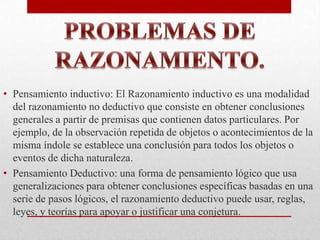 • Pensamiento inductivo: El Razonamiento inductivo es una modalidad
del razonamiento no deductivo que consiste en obtener conclusiones
generales a partir de premisas que contienen datos particulares. Por
ejemplo, de la observación repetida de objetos o acontecimientos de la
misma índole se establece una conclusión para todos los objetos o
eventos de dicha naturaleza.
• Pensamiento Deductivo: una forma de pensamiento lógico que usa
generalizaciones para obtener conclusiones específicas basadas en una
serie de pasos lógicos, el razonamiento deductivo puede usar, reglas,
leyes, y teorías para apoyar o justificar una conjetura.

 