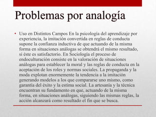 • Uso en Distintos Campos En la psicología del aprendizaje por
experiencia, la imitación convertida en reglas de conducta
supone la confianza inductiva de que actuando de la misma
forma en situaciones análogas se obtendrá el mismo resultado,
si éste es satisfactorio. En Sociología el proceso de
endoculturación consiste en la valoración de situaciones
análogas para establecer la moral y las reglas de conducta en la
aceptación de los roles y normas sociales. La propaganda y la
moda explotan enormemente la tendencia a la imitación
generando modelos a los que compararse uno mismo, como
garantía del éxito y la estima social. La artesanía y la técnica
encuentran su fundamento en que, actuando de la misma
forma, en situaciones análogas, siguiendo las mismas reglas, la
acción alcanzará como resultado el fin que se busca.

 