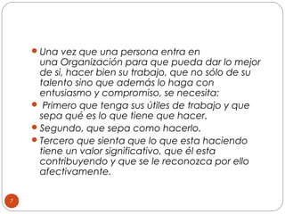  Una vez que una persona entra en

una Organización para que pueda dar lo mejor
de si, hacer bien su trabajo, que no sólo de su
talento sino que además lo haga con
entusiasmo y compromiso, se necesita:
 Primero que tenga sus útiles de trabajo y que
sepa qué es lo que tiene que hacer.
 Segundo, que sepa como hacerlo.
 Tercero que sienta que lo que esta haciendo
tiene un valor significativo, que él esta
contribuyendo y que se le reconozca por ello
afectivamente.
7

 