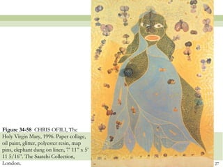 Figure 34-58 CHRIS OFILI, The
Holy Virgin Mary, 1996. Paper collage,
oil paint, glitter, polyester resin, map
pins, elephant dung on linen, 7’ 11” x 5’
11 5/16”. The Saatchi Collection,
London.                                     27
 