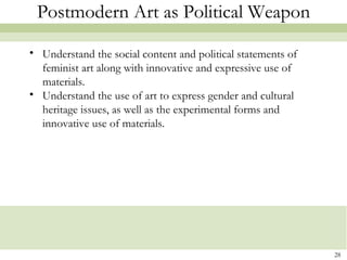Postmodern Art as Political Weapon

• Understand the social content and political statements of
  feminist art along with innovative and expressive use of
  materials.
• Understand the use of art to express gender and cultural
  heritage issues, as well as the experimental forms and
  innovative use of materials.




                                                              28
 