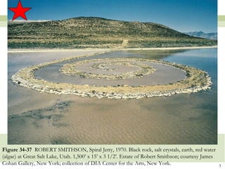 Figure 34-37 ROBERT SMITHSON, Spiral Jetty, 1970. Black rock, salt crystals, earth, red water
(algae) at Great Salt Lake, Utah. 1,500’ x 15’ x 3 1/2’. Estate of Robert Smithson; courtesy James
Cohan Gallery, New York; collection of DIA Center for the Arts, New York.                            3
 