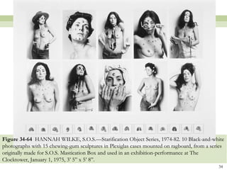 Figure 34-64 HANNAH WILKE, S.O.S.—Starification Object Series, 1974-82. 10 Black-and-white
photographs with 15 chewing-gum sculptures in Plexiglas cases mounted on ragboard, from a series
originally made for S.O.S. Mastication Box and used in an exhibition-performance at The
Clocktower, January 1, 1975, 3’ 5” x 5’ 8”.
                                                                                             34
 