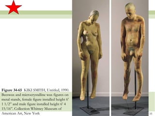 Figure 34-65 KIKI SMITH, Untitled, 1990.
Beeswax and microcrystalline wax figures on
metal stands, female figure installed height 6’
1 1/2” and male figure installed height 6’ 4
15/16”. Collection Whitney Museum of
American Art, New York                            35
 