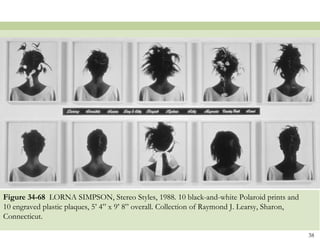 Figure 34-68 LORNA SIMPSON, Stereo Styles, 1988. 10 black-and-white Polaroid prints and
10 engraved plastic plaques, 5’ 4” x 9’ 8” overall. Collection of Raymond J. Learsy, Sharon,
Connecticut.

                                                                                               38
 