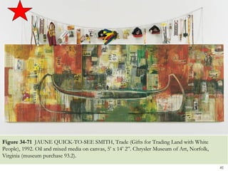 Figure 34-71 JAUNE QUICK-TO-SEE SMITH, Trade (Gifts for Trading Land with White
People), 1992. Oil and mixed media on canvas, 5’ x 14’ 2”. Chrysler Museum of Art, Norfolk,
Virginia (museum purchase 93.2).

                                                                                              41
 