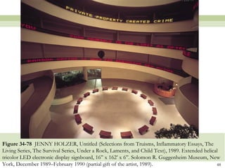 Figure 34-78 JENNY HOLZER, Untitled (Selections from Truisms, Inflammatory Essays, The
Living Series, The Survival Series, Under a Rock, Laments, and Child Text), 1989. Extended helical
tricolor LED electronic display signboard, 16” x 162’ x 6”. Solomon R. Guggenheim Museum, New
York, December 1989–February 1990 (partial gift of the artist, 1989).                            48
 