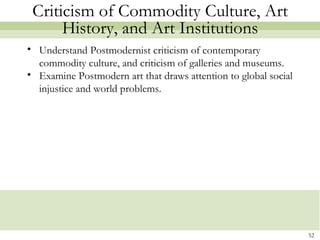 Criticism of Commodity Culture, Art
      History, and Art Institutions
• Understand Postmodernist criticism of contemporary
  commodity culture, and criticism of galleries and museums.
• Examine Postmodern art that draws attention to global social
  injustice and world problems.




                                                                 52
 