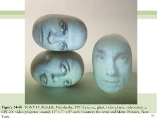 Figure 34-80 TONY OURSLER, Mansheshe, 1997.Ceramic, glass, video player, videocassette,
CPJ-200 video projector, sound, 11” x 7” x 8” each. Courtesy the artist and Metro Pictures, New
York.                                                                                             53
 