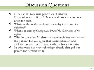 Discussion Questions
 How are the two main processes of Abstract
  Expressionism different? Name and processes and one
  artist for each.
 What do Minimalist sculptors mean by the concept of
  objecthood?
 What is meant by Conceptual Art and the elimination of the
  object?
 Why do you think Modernist art and architecture alienated
  the public? Do you agree that Postmodern art and
  architecture are more in tune to the public’s interests?
 In what ways has new technology already changed our
  perception of what art is?




                                                               59
 