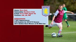 Name: Rory Hale
Nationality: Northern Irish
D.O.B: 27/11/1996 (Aged 18)
Position: CM, LM, RM
Achievements
7 U21 Appearances
U18 Captain for 2014/15 Season
2011 Golden Boot Winner at NI Milk Cup
 