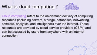 Cloud computing refers to the on-demand delivery of computing
resources (including servers, storage, databases, networking,
software, analytics, and intelligence) over the internet. These
resources are provided by cloud service providers (CSPs) and
can be accessed by users from anywhere with an internet
connection.
What is cloud computing ?
 