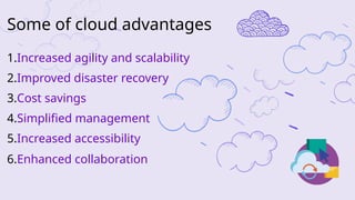 1.Increased agility and scalability
2.Improved disaster recovery
3.Cost savings
4.Simplified management
5.Increased accessibility
6.Enhanced collaboration
Some of cloud advantages
 