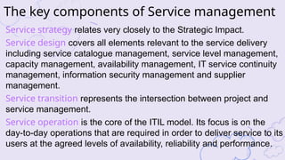 Service strategy relates very closely to the Strategic Impact.
Service design covers all elements relevant to the service delivery
including service catalogue management, service level management,
capacity management, availability management, IT service continuity
management, information security management and supplier
management.
Service transition represents the intersection between project and
service management.
Service operation is the core of the ITIL model. Its focus is on the
day-to-day operations that are required in order to deliver service to its
users at the agreed levels of availability, reliability and performance.
The key components of Service management
 