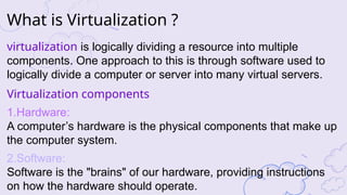 What is Virtualization ?
virtualization is logically dividing a resource into multiple
components. One approach to this is through software used to
logically divide a computer or server into many virtual servers.
Virtualization components
1.Hardware:
A computer’s hardware is the physical components that make up
the computer system.
2.Software:
Software is the "brains" of our hardware, providing instructions
on how the hardware should operate.
 