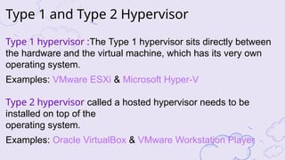 Type 1 and Type 2 Hypervisor
Type 1 hypervisor :The Type 1 hypervisor sits directly between
the hardware and the virtual machine, which has its very own
operating system.
Examples: VMware ESXi & Microsoft Hyper-V
Type 2 hypervisor called a hosted hypervisor needs to be
installed on top of the
operating system.
Examples: Oracle VirtualBox & VMware Workstation Player
 