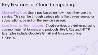 Key Features of Cloud Computing:
Metered by Use: Users pay based on how much they use the
service. This can be through various plans like pay-as-you-go or
subscriptions, based on the service's usage.
Uses Internet Technologies: Cloud services are delivered using
common internet formats and protocols, like URLs and HTTP.
Examples include Google's Gmail and Amazon's online
shopping.
 