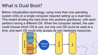 Before virtualization technology, using more than one operating
system (OS) on a single computer required setting up a dual boot.
This meant dividing the hard drive into sections (partitions), with each
partition having a different OS. When the computer started, the user
could choose which OS to use, but only one OS could be used at a
time, and each OS could only access its own hardware resources.
What is Dual Boot?
 