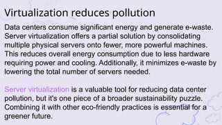 Data centers consume significant energy and generate e-waste.
Server virtualization offers a partial solution by consolidating
multiple physical servers onto fewer, more powerful machines.
This reduces overall energy consumption due to less hardware
requiring power and cooling. Additionally, it minimizes e-waste by
lowering the total number of servers needed.
Server virtualization is a valuable tool for reducing data center
pollution, but it's one piece of a broader sustainability puzzle.
Combining it with other eco-friendly practices is essential for a
greener future.
Virtualization reduces pollution
 