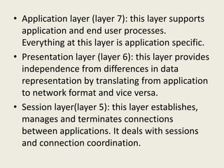 • Application layer (layer 7): this layer supports
application and end user processes.
Everything at this layer is application specific.
• Presentation layer (layer 6): this layer provides
independence from differences in data
representation by translating from application
to network format and vice versa.
• Session layer(layer 5): this layer establishes,
manages and terminates connections
between applications. It deals with sessions
and connection coordination.
 