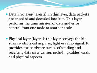  Data link layer( layer 2): in this layer, data packets
are encoded and decoded into bits. This layer
performs the transmission of data and error
control from one node to another node.
 Physical layer (layer 1): this layer conveys the bit
stream- electrical impulse, light or radio signal. It
provides the hardware means of sending and
receiving data on a carrier, including cables, cards
and physical aspects.
 