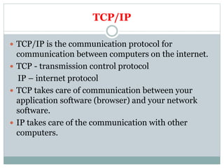 TCP/IP
 TCP/IP is the communication protocol for
communication between computers on the internet.
 TCP - transmission control protocol
IP – internet protocol
 TCP takes care of communication between your
application software (browser) and your network
software.
 IP takes care of the communication with other
computers.
 