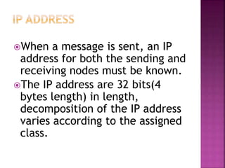 When a message is sent, an IP
address for both the sending and
receiving nodes must be known.
The IP address are 32 bits(4
bytes length) in length,
decomposition of the IP address
varies according to the assigned
class.
 