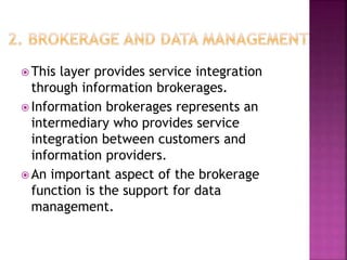  This layer provides service integration
through information brokerages.
 Information brokerages represents an
intermediary who provides service
integration between customers and
information providers.
 An important aspect of the brokerage
function is the support for data
management.
 