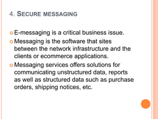 4. SECURE MESSAGING
 E-messaging is a critical business issue.
 Messaging is the software that sites
between the network infrastructure and the
clients or ecommerce applications.
 Messaging services offers solutions for
communicating unstructured data, reports
as well as structured data such as purchase
orders, shipping notices, etc.
 