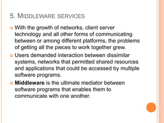 5. MIDDLEWARE SERVICES
 With the growth of networks, client server
technology and all other forms of communicating
between or among different platforms, the problems
of getting all the pieces to work together grew.
 Users demanded interaction between dissimilar
systems, networks that permitted shared resources
and applications that could be accessed by multiple
software programs.
 Middleware is the ultimate mediator between
software programs that enables them to
communicate with one another.
 