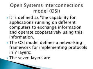  It is defined as “the capability for
applications running on different
computers to exchange information
and operate cooperatively using this
information.
 The OSI model defines a networking
framework for implementing protocols
in 7 layers:
 The seven layers are:
 