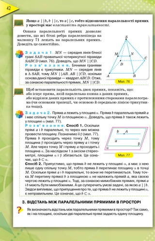 Якщ о а I Ib, b І Іс, то а   с, тобто відношення паралельності прямих
у просторі має властивість транзитивності.
Ознака паралельності прямих дозволяє
довести, що всі бічні ребра паралелепіпеда на
малюнку 71 лежать на паралельних прямих.
Доведіть це самостійно.
3 а д а ч а 1 , M N — середня лінія бічної
Ш грані SAB правильної чотирикутної піраміди
SABCD (мал. 76). Доведіть, що M N  CD.
Р о з в ’ я з а н н я . Бічними гранями
піраміди є трикутники. M N — середня лінія
в A SAB, тому M N  АВ. АВ  CD, оскільки
основа даної піраміди — квадратABCD. Отже,
за ознакою паралельності прямих, M N  CD.
Щ об встановити паралельність двох прямих, покаж іть, що:
або існує пряма, я кій паралельна кож на з даних прямих,
або відрізки даних прямих є протилежними сторонами паралелогра­
ма (чи основами трапеції, чи основою й середньою лінією трикутни­
ка тощо).
3 а д а ч а 2 Пряма а лежить у площині а. Пряма b паралельна прямій а
Ш і має спільну точку М із площиною а. Доведіть, що пряма b також лежить
у площині а (мал. 77).
Р о з в ’ я з а н н я . Спосіб 1. Оскільки
прямі а і b паралельні, то через них можна
провести площину. Позначимо її р (мал. 77).
Пряма b проходить через точку М , тому
площина р проходить через пряму а і точку
М . Але через точку М і пряму а проходить і
площина а. За наслідком 1 з аксіом стерео­
метрії, площини а і р збігаються. Це озна- Мал. 77
чає, що b С а.
Спосіб 2. Припустимо, що пряма b не лежить у площині а, а має з нею
лише одну спільну точку М , тобто пряма b перетинає площину а в точці
М . Оскільки прямі а і b паралельні, то вони не перетинаються. Тому точ­
ка М перетину прямої b з площиною а не належить прямій а, яка своєю
чергою лежить у площині а. Тоді, за ознакою мимобіжних прямих, прямі а
і b мають бути мимобіжними. А це суперечить умові задачі, за якою а | |Ь.
Звідси випливає, що припущення проте, що пряма b не лежить у площині а,
є неправильним. Це означає, що fee а.
3. ВІДСТАНЬ М ІЖ ПАРАЛЕЛЬНИМИ П РЯМ ИМ И В ПРОСТОРІ
1 Як визначають відстань між паралельними прямими в просторі? Так само,
як і на площині, оскільки дві паралельні прямі задають єдину площину.
 