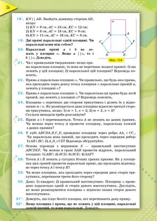 / Мал. 104
18°. К И | | АВ. Знайдіть довжину сторони АВ,
якщ о:
1) К М = 9 см, АС = 24 см, КС = 12 см;
2) К И = 8 см, АС = 18 см, К С = 9 см;
3) Ш = 11 см, АС = 16 см, КС = 8 см.
1 9. Д ві прям і паралельні одній площ ині. Ч и
паралельні вони м іж собою?
2 0 . Паралельні прям і а і Ь не ле­
жать у площ ині а. Якщ о а | |а, то і
Ь | | ос. Доведіть.
21 . Чи є правильним твердження: якщ о пря­
ма паралельна площ ині, то вона не перетинає жодної прямої: 1) що
лежить у цій площ ині; 2) паралельної цій площині? Відповідь по­
ясніть.
2 2. Пряма а паралельна площ ині а. Ч и правильно, що будь-яка пряма,
яка проходить через деяку точку площини а паралельно прямій а,
лежить у площ ині а?
2 3. Пряма п паралельна площ ині а. Чи паралельна ця пряма будь-якій
прямій, що лежить у площ ині а? Відповідь поясніть.
2 4. Площина а перетинає дві сторони трикутника і ділить їх у відно­
шенні т : п. Я к розміщується дана площина відносно третьої сторо­
ни трикутника, якщ о: 1) т = 1, п = 2; 2) т = 2, п = З?
С кільки випадків треба розглянути?
2 5 . П рямі а і Ь перетинаються. Точка А не лежить на даних прямих.
Чи можна через точку А провести площину, паралельну ко ж н ій
з даних прямих?
2 6 . У кубі А ВС БА 1В 1Сг0 1проведено площину через ребра А А 1 і ССҐ
Ч и паралельна вона прямій, що проходить через середини ребер:
1)АБ і БС; 2 )А 12)1і СІ)? Відповідь обґрунтуйте.
2 7 . Основа піраміди з вершиною 5 — правильний ш естикутник
АВСБЕР. Чи можна в грані БАВ провести відрізок, паралельний
площ ині: 1)АБС; 2) 5С£>; 3) БСЕ; 4) 5А^?
2 8. Точки А і В лежать у сусідніх бічних гранях призми. Я к у площ и­
нах цих граней провести паралельні прямі, що проходять відповід­
но через то ч ку А і точку Б?
2 9 . Чи може площина, яка проходить через середини двох сторін три­
кутника, перетинати третю його сторону?
3 0 . Дано: 1) квадрат; 2) правильний ш естикутник. Площ ину а прове­
дено паралельно одній зі сторін даного многокутника. Дослідіть,
я к може розміщуватися площина а відносно інш их сторін даного
многокутника.
3 1 * . Доведіть, що існує безліч площин, я к і перетинають дану пряму.
3 2 * . Якщ о площина і пряма, що не лежить у ц ій площ ині, паралельні
А
 