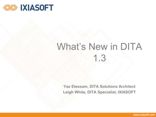 What’s New in DITA 
1.3 
Yas Etessam, DITA Solutions Architect 
Leigh White, DITA Specialist, IXIASOFT 
 