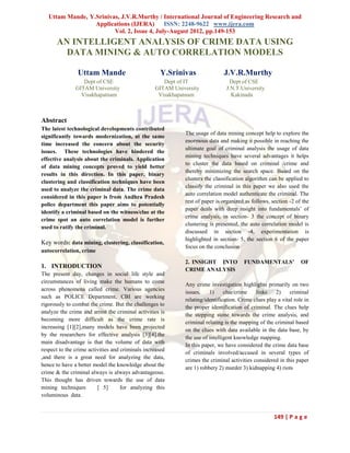 Uttam Mande, Y.Srinivas, J.V.R.Murthy / International Journal of Engineering Research and
                  Applications (IJERA) ISSN: 2248-9622 www.ijera.com
                         Vol. 2, Issue 4, July-August 2012, pp.149-153
      AN INTELLIGENT ANALYSIS OF CRIME DATA USING
        DATA MINING & AUTO CORRELATION MODELS

                Uttam Mande                          Y.Srinivas              J.V.R.Murthy
                  Dept of CSE                        Dept of IT                 Dept of CSE
               GITAM University                   GITAM University             J.N.T.University
                 Visakhapatnam                     Visakhapatnam                 Kakinada



Abstract
The latest technological developments contributed
                                                            The usage of data mining concept help to explore the
significantly towards modernization, at the same
                                                            enormous data and making it possible in reaching the
time increased the concern about the security
                                                            ultimate goal of criminal analysis the usage of data
issues. These technologies have hindered the
                                                            mining techniques have several advantages it helps
effective analysis about the criminals. Application
                                                            to cluster the data based on criminal /crime and
of data mining concepts proved to yield better
                                                            thereby minimizing the search space. Based on the
results in this direction. In this paper, binary
                                                            clusters the classification algorithm can be applied to
clustering and classification techniques have been
                                                            classify the criminal in this paper we also used the
used to analyze the criminal data. The crime data
                                                            auto correlation model authenticate the criminal. The
considered in this paper is from Andhra Pradesh
                                                            rest of paper is organized as follows, section -2 of the
police department this paper aims to potentially
                                                            paper deals with deep insight into fundamentals’ of
identify a criminal based on the witness/clue at the
                                                            crime analysis, in section- 3 the concept of binary
crime spot an auto correlation model is further
                                                            clustering is presented, the auto correlation model is
used to ratify the criminal.
                                                            discussed in section -4, experimentation is
                                                            highlighted in section- 5, the section 6 of the paper
Key words: data mining, clustering, classification,
                                                            focus on the conclusion
autocorrelation, crime
                                                            2. INSIGHT INTO            FUNDAMENTALS’             OF
1. INTRODUCTION
                                                            CRIME ANALYSIS
The present day, changes in social life style and
circumstances of living make the humans to come
                                                            Any crime investigation highlights primarily on two
across phenomena called crime. Various agencies
                                                            issues,    1)     clue/crime    links    2)     criminal
such as POLICE Department, CBI are working
                                                            relating/identification. Crime clues play a vital role in
rigorously to combat the crime. But the challenges to
                                                            the proper identification of criminal. The clues help
analyze the crime and arrest the criminal activities is
                                                            the stepping stone towards the crime analysis, and
becoming more difficult as the crime rate is
                                                            criminal relating is the mapping of the criminal based
increasing [1][2],many models have been projected
                                                            on the clues with data available in the data base, by
by the researchers for effective analysis [3][4].the
                                                            the use of intelligent knowledge mapping.
main disadvantage is that the volume of data with
                                                            In this paper, we have considered the crime data base
respect to the crime activities and criminals increased
                                                            of criminals involved/accused in several types of
,and there is a great need for analyzing the data,
                                                            crimes the criminal activities considered in this paper
hence to have a better model the knowledge about the
                                                            are 1) robbery 2) murder 3) kidnapping 4) riots
crime & the criminal always is always advantageous.
This thought has driven towards the use of data
mining techniques        [ 5]       for analyzing this
voluminous data .


                                                                                                    149 | P a g e
 