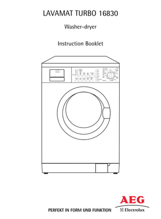 LAVAMAT TURBO 16830
        Washer-dryer

     Instruction Booklet


                                                                                      AQUA ALARM                                   16830
                            EXTRA DRY
                 1600                                                   WASH          DELICATE SPIN            OFF             COTTONS
                            CUPBOARD                                                                                              LINEN
                 1200                                                                 SPIN
                               DRY                                      RINSE                                        95
                  900                                                                 DRAIN                               ECONOMY
                              IRON      DRYING      DELAY   REMAINING                                                       60
                                                                        RINSE +       SOFTENERS
                  700                                                                                                        40 - 60 MIX
                               DRY       TIME       TIMER      TIME
           RINSE HOLD                                                   SPIN          RINSE                                   40
                                                                                              COLD                          30
                                                                        DRYING        WOOL       30                        DRYING
                                                                                      SILK        40                      60    EASY
                                                     TIME   START       END
                                                                                                 COLD                   50     CARES
                  PREWASH     STAIN     SENSITIVE   SAVER   PAUSE                                    30              40
                                                                        OVER DOSING                       40      40
                                                                                                                     EASY IRON
                                                                                      DELICATES                 DRYING
                                                                        DOOR




 PERFEKT IN FORM UND FUNKTION
 