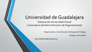 Universidad de Guadalajara
Sistema de UniversidadVirtual
Licenciatura de Administración de Organizaciones
Organización y Coordinación de Equipo deTrabajo.
Unidad 2 Actividad 1
Ener Alfredo Meza Ramírez
 