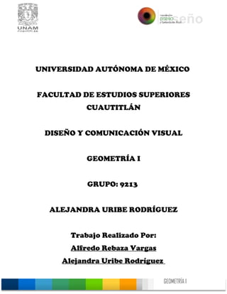 GEOMETRÍA I
0
UNIVERSIDAD AUTÓNOMA DE MÉXICO
FACULTAD DE ESTUDIOS SUPERIORES
CUAUTITLÁN
DISEÑO Y COMUNICACIÓN VISUAL
GEOMETRÍA I
GRUPO: 9213
ALEJANDRA URIBE RODRÍGUEZ
Trabajo Realizado Por:
Alfredo Rebaza Vargas
Alejandra Uribe Rodríguez
 