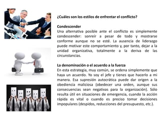 ¿Cuáles son los estilos de enfrentar el conflicto? 
Condescender 
Una alternativa posible ante el conflicto es simplemente 
condescender: sonreír a pesar de todo y mostrarse 
conforme aunque no se esté. La ausencia de liderazgo 
puede motivar este comportamiento y, por tanto, dejar a la 
unidad organizativa, totalmente a la deriva de las 
circunstancias. 
La denominación o el acuerdo a la fuerza 
En esta estrategia, muy común, se ordena simplemente que 
haya un acuerdo. Yo soy el jefe y tienes que hacerlo a mi 
manera. Esa supresión autocrática puede dar origen a la 
obediencia maliciosa (obedecer una orden, aunque sus 
consecuencias sean negativas para la organización). Sólo 
resulta útil en situaciones de emergencia, cuando la acción 
rápida es vital o cuando es preciso tomar decisiones 
impopulares (despidos, reducciones del presupuesto, etc.). 
 