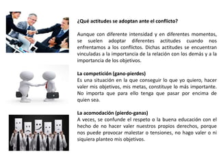¿Qué actitudes se adoptan ante el conflicto? 
Aunque con diferente intensidad y en diferentes momentos, 
se suelen adoptar diferentes actitudes cuando nos 
enfrentamos a los conflictos. Dichas actitudes se encuentran 
vinculadas a la importancia de la relación con los demás y a la 
importancia de los objetivos. 
La competición (gano-pierdes) 
Es una situación en la que conseguir lo que yo quiero, hacer 
valer mis objetivos, mis metas, constituye lo más importante. 
No importa que para ello tenga que pasar por encima de 
quien sea. 
La acomodación (pierdo-ganas) 
A veces, se confunde el respeto o la buena educación con el 
hecho de no hacer valer nuestros propios derechos, porque 
nos puede provocar malestar o tensiones, no hago valer o ni 
siquiera planteo mis objetivos. 
 