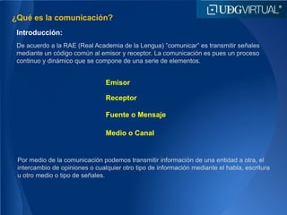 ¿Qué es la comunicación?
Introducción:
Emisor
De acuerdo a la RAE (Real Academia de la Lengua) ”comunicar” es transmitir señales
mediante un código común al emisor y receptor. La comunicación es pues un proceso
continuo y dinámico que se compone de una serie de elementos.
Receptor
Fuente o Mensaje
Medio o Canal
Por medio de la comunicación podemos transmitir información de una entidad a otra, el
intercambio de opiniones o cualquier otro tipo de información mediante el habla, escritura
u otro medio o tipo de señales.
 