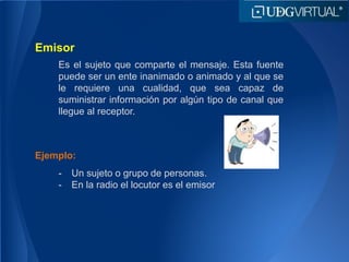 Emisor
Es el sujeto que comparte el mensaje. Esta fuente
puede ser un ente inanimado o animado y al que se
le requiere una cualidad, que sea capaz de
suministrar información por algún tipo de canal que
llegue al receptor.
Ejemplo:
- Un sujeto o grupo de personas.
- En la radio el locutor es el emisor
 