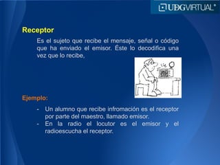 Receptor
Es el sujeto que recibe el mensaje, señal o código
que ha enviado el emisor. Éste lo decodifica una
vez que lo recibe,
Ejemplo:
- Un alumno que recibe infromación es el receptor
por parte del maestro, llamado emisor.
- En la radio el locutor es el emisor y el
radioescucha el receptor.
 