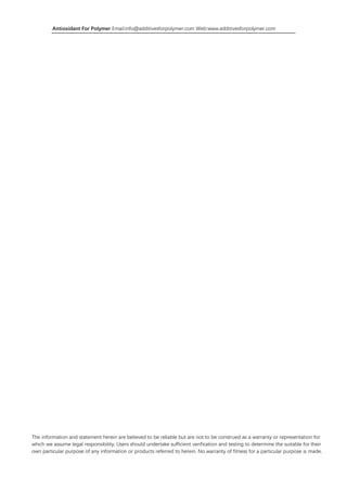 Antioxidant For Polymer Email:info@additivesforpolymer.com Web:www.additivesforpolymer.com
The information and statement herein are believed to be reliable but are not to be construed as a warranty or representation for
which we assume legal responsibility, Users should undertake sufficient verification and testing to determine the suitable for their
own particular purpose of any information or products referred to herein. No warranty of fitness for a particular purpose is made.
 