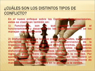  En el nuevo enfoque sobre los Conflictos Organizacionales,
estos se clasifican también en:
 1) Funcionales, son los que pueden contribuir al
funcionamiento y desarrollo de las Organizaciones si se los
manejan adecuadamente.
  
 2) Disfuncionales, son los que crean dificultades, que pueden
afectarlos resultados y la propia supervivencia de la
Organización. Podemos decir que ambos extremos, la ausencia
de conflictos y la fuerte presencia de estos son factores
disfuncionales. Es obvio que esos tipos de conflictos pueden
lograr un gran número de combinaciones en la realidad. Por
ejemplo, puede existir un conflicto más bien leve, sobre un
tema de importancia media, conducido de principalmente de
manera emocional y orientado en lo general a la verdad.
 