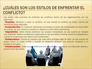 Los estilos más comunes de enfrentar los conflictos dentro de las organizaciones son los
siguientes:
• Evasión: Retirarse o evitar el conflicto, se usa cuando el conflicto es trivial, cuando las
emociones están alteradas.
• Acomodación: Es mantener relaciones armoniosas al poner las necesidades de otros sobre
los propios, se usa cuando la cuestión en disputa no tiene tanta importancia.
• Imposición: Usted intenta satisfacer sus propias necesidades, se usa cuando se necesita
una respuesta rápida a problemas importantes en las que deben tomarse acciones impopulares y
cuando el compromiso con otros no es fundamental.
• Compromiso: Cuando se requiere que cada parte entregue algo de valor, se usa cuando las
partes tienen un poder similar y cuando es necesario alcanzar una solución temporal a un
problema complejo.
• Colaboración: Todos buscan satisfacer sus necesidades, se basa en una discusión abierta y
sincera entre las partes.
 