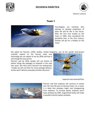SECUENCIA DIDÁCTICA
Futurologists are scientists who
attempt to develop predictions of
what life will be like in the future.
After the first man landed on the
moon in 1969, they considered the
possibility that, in the 21st century,
families will go for a holiday on the
moon.
We asked Ian Pearson, (1956, Dudley, United Kingdome, one of the world's best-known
scientific experts on the future), what new
technology we can expect to see by 2050 and how it
will change the way we live.
Pearson said by 2018, people will use drones to
deliver things like packages to hospitals in the next
two years. But they won’t become too widespread,
“maybe we will use them for some package delivery;
drones won’t delivery everyday activities like pizza”.
SuperJet International/Flickr
Pearson said that airplanes will continue to evolve
over the next 30 years to become faster. As a result,
it is likely that windows might start disappearing
from airplanes. To increase speed, airplanes won’t
have windows by 2045. Augmented reality will make
it possible entirely replace windows.
Team 1
Anexo 5. Lectura
 