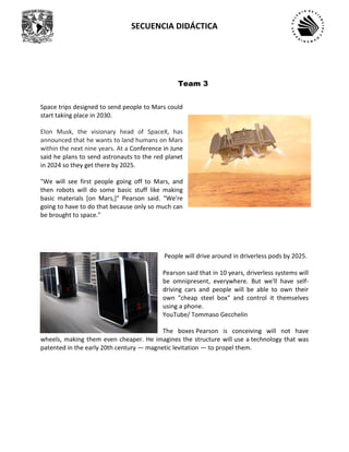SECUENCIA DIDÁCTICA
Space trips designed to send people to Mars could
start taking place in 2030.
Elon Musk, the visionary head of SpaceX, has
announced that he wants to land humans on Mars
within the next nine years. At a Conference in June
said he plans to send astronauts to the red planet
in 2024 so they get there by 2025.
"We will see first people going off to Mars, and
then robots will do some basic stuff like making
basic materials [on Mars,]" Pearson said. "We're
going to have to do that because only so much can
be brought to space."
People will drive around in driverless pods by 2025.
Pearson said that in 10 years, driverless systems will
be omnipresent, everywhere. But we'll have self-
driving cars and people will be able to own their
own "cheap steel box" and control it themselves
using a phone.
YouTube/ Tommaso Gecchelin
The boxes Pearson is conceiving will not have
wheels, making them even cheaper. He imagines the structure will use a technology that was
patented in the early 20th century — magnetic levitation — to propel them.
Team 3
 