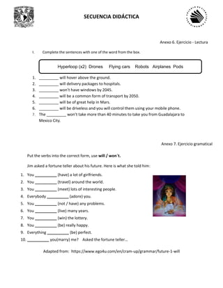 SECUENCIA DIDÁCTICA
I. Complete the sentences with one of the word from the box.
1. _________ will hover above the ground.
2. _________ will delivery packages to hospitals.
3. _________ won’t have windows by 2045.
4. _________ will be a common form of transport by 2050.
5. _________ will be of great help in Mars.
6. _________ will be driveless and you will control them using your mobile phone.
7. The _________ won’t take more than 40 minutes to take you from Guadalajara to
Mexico City.
Put the verbs into the correct form, use will / won´t.
Jim asked a fortune teller about his future. Here is what she told him:
1. You __________ (have) a lot of girlfriends.
2. You __________ (travel) around the world.
3. You __________ (meet) lots of interesting people.
4. Everybody __________ (adore) you.
5. You __________ (not / have) any problems.
6. You __________ (live) many years.
7. You __________ (win) the lottery.
8. You __________ (be) really happy.
9. Everything __________ (be) perfect.
10. __________ you(marry) me? Asked the fortune teller…
Adapted from: https://www.ego4u.com/en/cram-up/grammar/future-1-will
Anexo 6. Ejercicio - Lectura
Anexo 7. Ejercicio gramatical
Hyperloop (x2) Drones Flying cars Robots Airplanes Pods
 